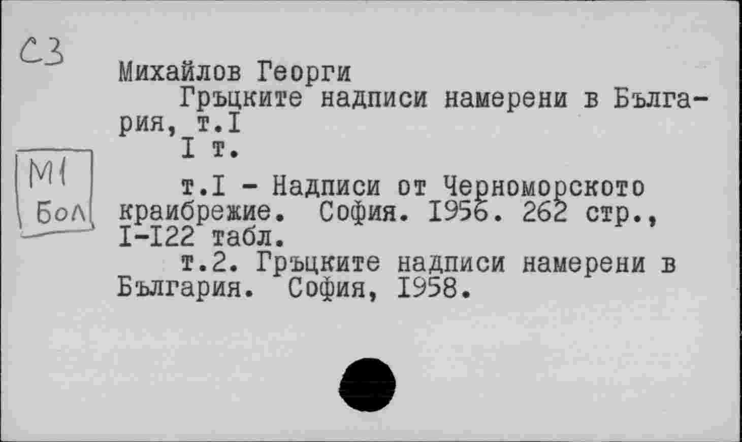 ﻿Михайлов Георги
Гръцките надписи намерени в Бълга-рия, т.1
I т.
т.1 - Надписи от Черноморскою краибрежие. София. 1956. 262 стр.. I-I22 табл.
т.2. Гръцките надписи намерени в България. София, 1958.